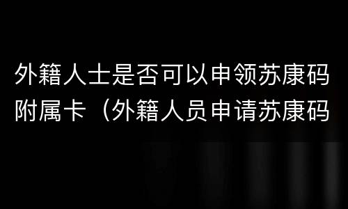 外籍人士是否可以申领苏康码附属卡（外籍人员申请苏康码）