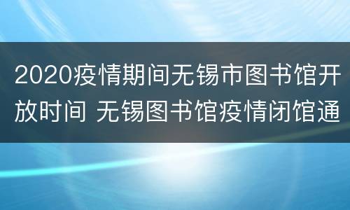 2020疫情期间无锡市图书馆开放时间 无锡图书馆疫情闭馆通知