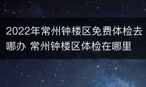 2022年常州钟楼区免费体检去哪办 常州钟楼区体检在哪里