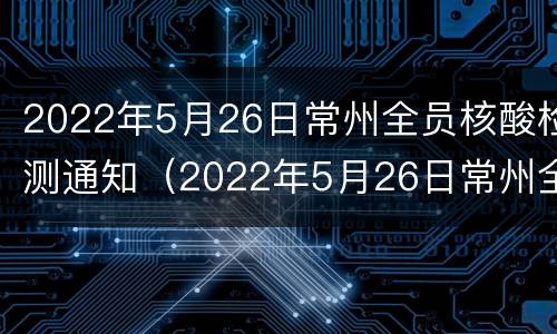 2022年5月26日常州全员核酸检测通知（2022年5月26日常州全员核酸检测通知书）