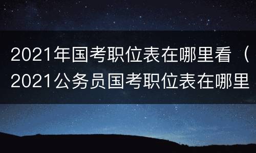 2021年国考职位表在哪里看（2021公务员国考职位表在哪里）
