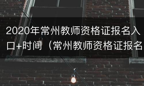 2020年常州教师资格证报名入口+时间（常州教师资格证报名网址）