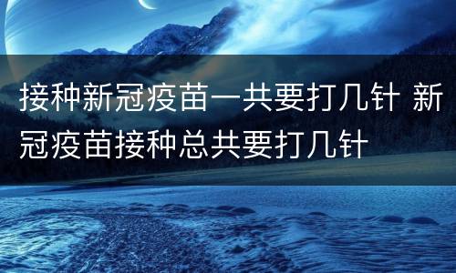 接种新冠疫苗一共要打几针 新冠疫苗接种总共要打几针
