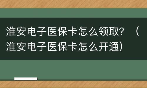 淮安电子医保卡怎么领取？（淮安电子医保卡怎么开通）
