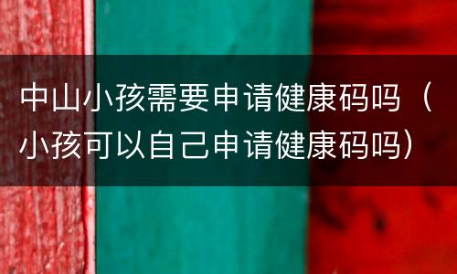 中山小孩需要申请健康码吗（小孩可以自己申请健康码吗）