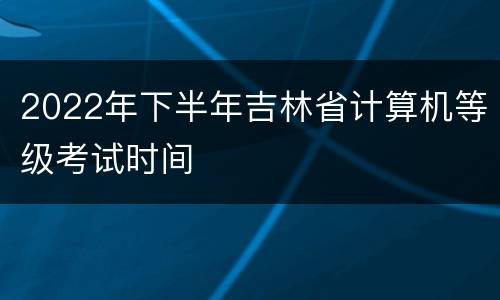 2022年下半年吉林省计算机等级考试时间