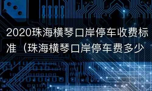 2020珠海横琴口岸停车收费标准（珠海横琴口岸停车费多少钱一天）
