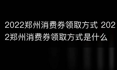 2022郑州消费券领取方式 2022郑州消费券领取方式是什么
