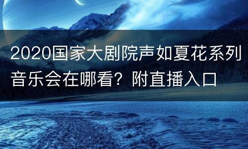 2020国家大剧院声如夏花系列音乐会在哪看？附直播入口