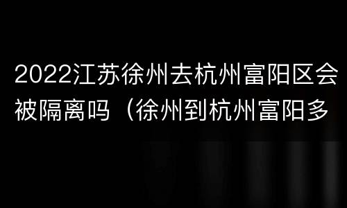 2022江苏徐州去杭州富阳区会被隔离吗（徐州到杭州富阳多少公里）