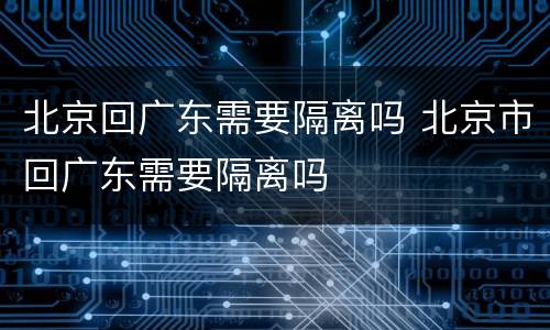 北京回广东需要隔离吗 北京市回广东需要隔离吗