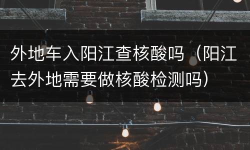 外地车入阳江查核酸吗（阳江去外地需要做核酸检测吗）