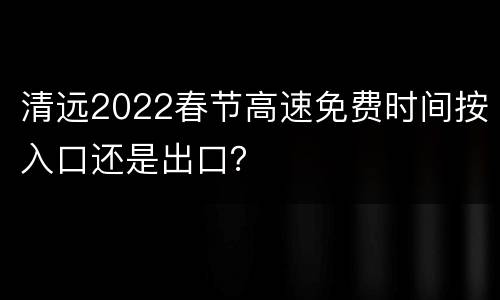 清远2022春节高速免费时间按入口还是出口？