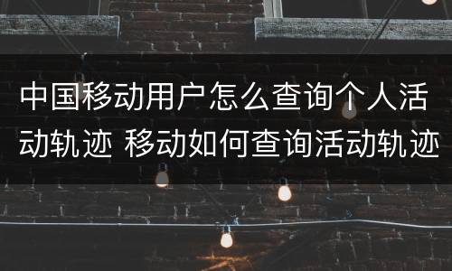 中国移动用户怎么查询个人活动轨迹 移动如何查询活动轨迹
