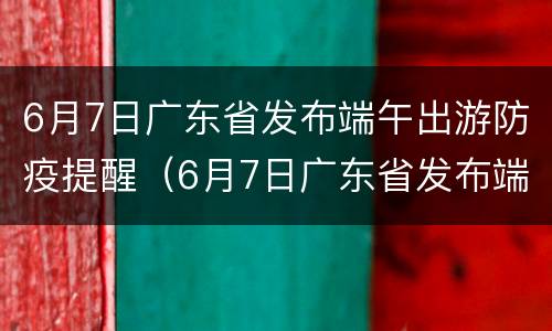 6月7日广东省发布端午出游防疫提醒（6月7日广东省发布端午出游防疫提醒通知）