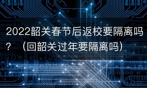 2022韶关春节后返校要隔离吗？（回韶关过年要隔离吗）