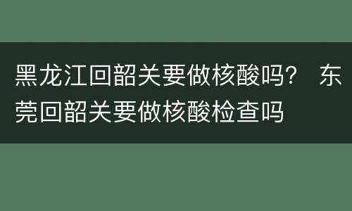 黑龙江回韶关要做核酸吗？ 东莞回韶关要做核酸检查吗