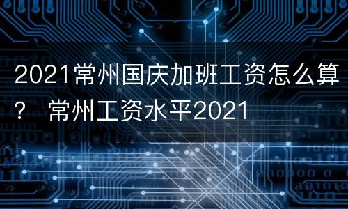 2021常州国庆加班工资怎么算？ 常州工资水平2021