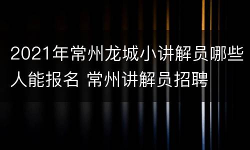 2021年常州龙城小讲解员哪些人能报名 常州讲解员招聘