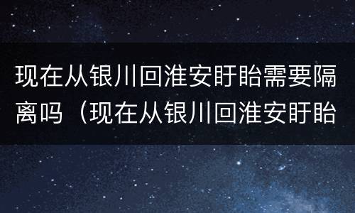 现在从银川回淮安盱眙需要隔离吗（现在从银川回淮安盱眙需要隔离吗今天）