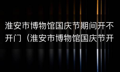 淮安市博物馆国庆节期间开不开门（淮安市博物馆国庆节开放时间）
