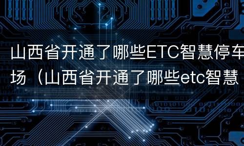 山西省开通了哪些ETC智慧停车场（山西省开通了哪些etc智慧停车场没有）