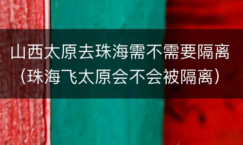 山西太原去珠海需不需要隔离（珠海飞太原会不会被隔离）