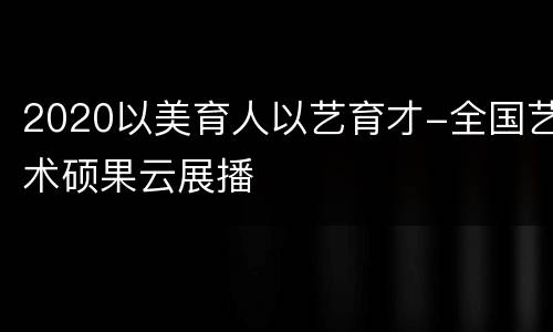 2020以美育人以艺育才-全国艺术硕果云展播