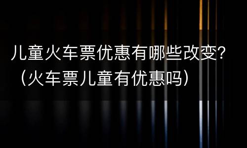 儿童火车票优惠有哪些改变？（火车票儿童有优惠吗）