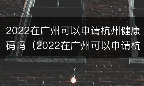 2022在广州可以申请杭州健康码吗（2022在广州可以申请杭州健康码吗怎么申请）