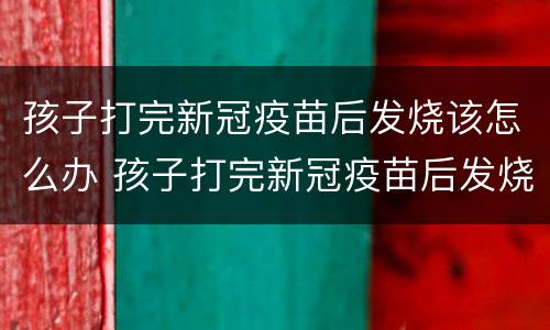 孩子打完新冠疫苗后发烧该怎么办 孩子打完新冠疫苗后发烧该怎么办呀