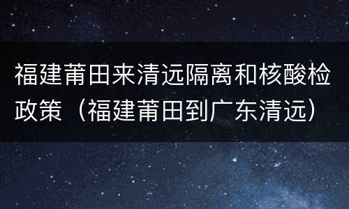 福建莆田来清远隔离和核酸检政策（福建莆田到广东清远）