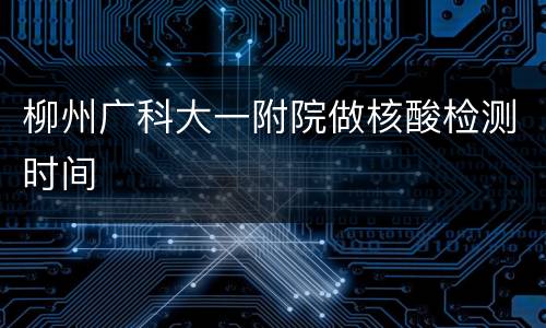 柳州广科大一附院做核酸检测时间