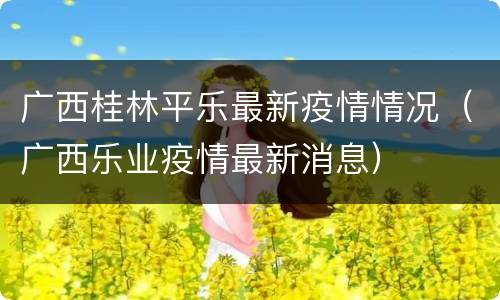 广西桂林平乐最新疫情情况（广西乐业疫情最新消息）