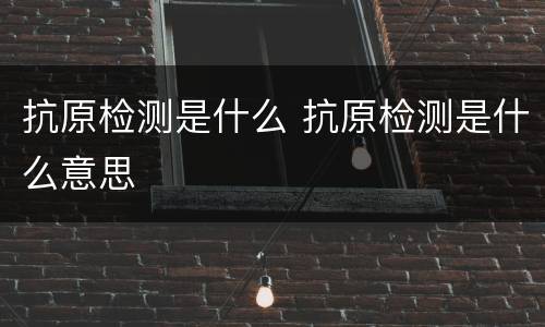 抗原检测是什么 抗原检测是什么意思
