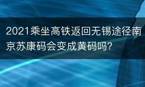 2021乘坐高铁返回无锡途径南京苏康码会变成黄码吗？