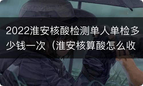 2022淮安核酸检测单人单检多少钱一次（淮安核算酸怎么收费）