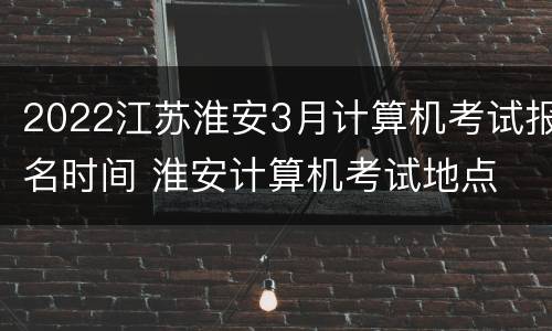 2022江苏淮安3月计算机考试报名时间 淮安计算机考试地点