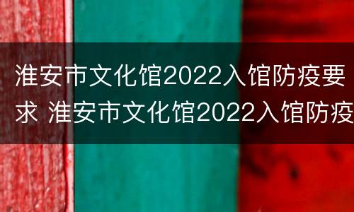 淮安市文化馆2022入馆防疫要求 淮安市文化馆2022入馆防疫要求是什么