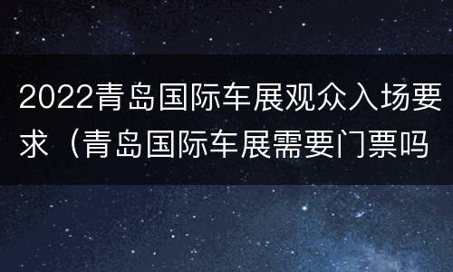 2022青岛国际车展观众入场要求（青岛国际车展需要门票吗）