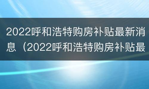 2022呼和浩特购房补贴最新消息（2022呼和浩特购房补贴最新消息公布）