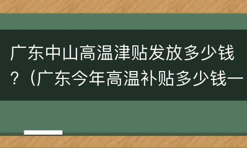 广东中山高温津贴发放多少钱?（广东今年高温补贴多少钱一个月）