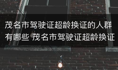 茂名市驾驶证超龄换证的人群有哪些 茂名市驾驶证超龄换证的人群有哪些人