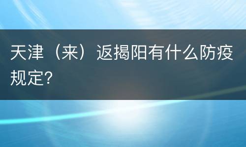 天津（来）返揭阳有什么防疫规定？