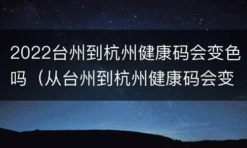 2022台州到杭州健康码会变色吗（从台州到杭州健康码会变色吗）