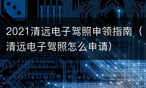 2021清远电子驾照申领指南（清远电子驾照怎么申请）