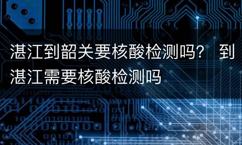 湛江到韶关要核酸检测吗？ 到湛江需要核酸检测吗