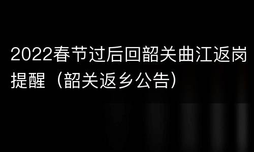 2022春节过后回韶关曲江返岗提醒（韶关返乡公告）