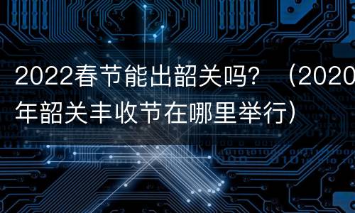 2022春节能出韶关吗？（2020年韶关丰收节在哪里举行）