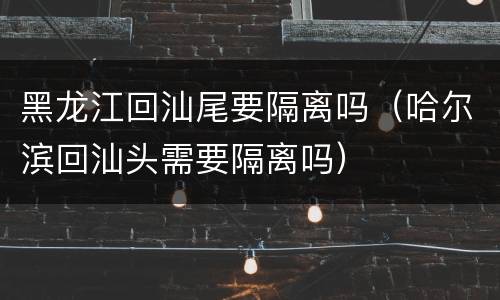 黑龙江回汕尾要隔离吗（哈尔滨回汕头需要隔离吗）